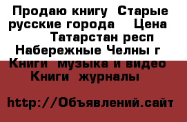 Продаю книгу “Старые русские города“ › Цена ­ 350 - Татарстан респ., Набережные Челны г. Книги, музыка и видео » Книги, журналы   